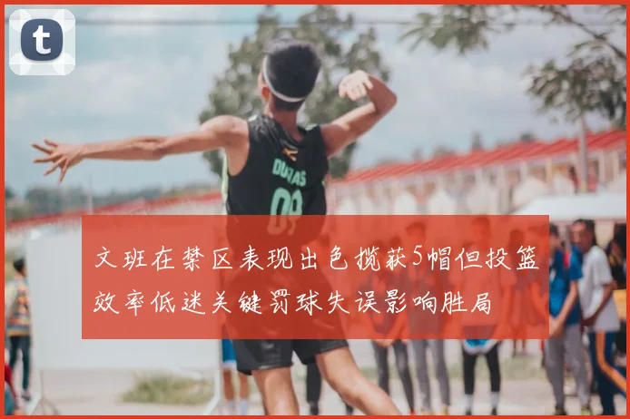 文班在禁区表现出色揽获5帽但投篮效率低迷关键罚球失误影响胜局