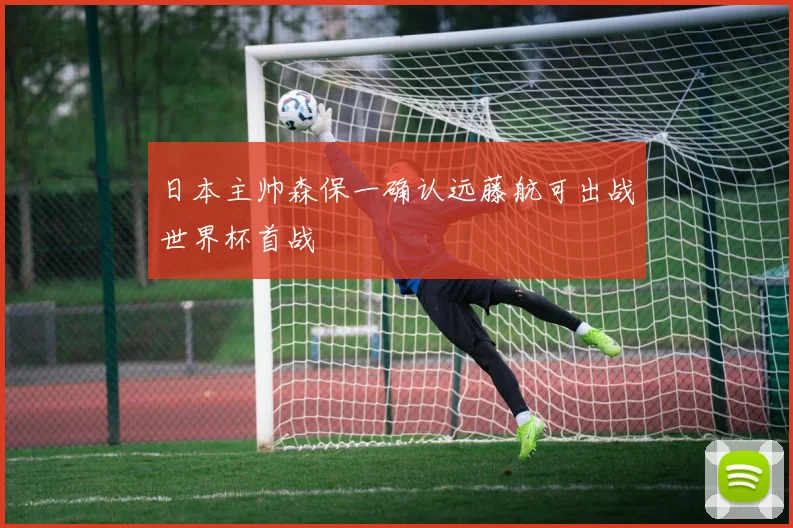 日本主帅森保一确认远藤航可出战世界杯首战