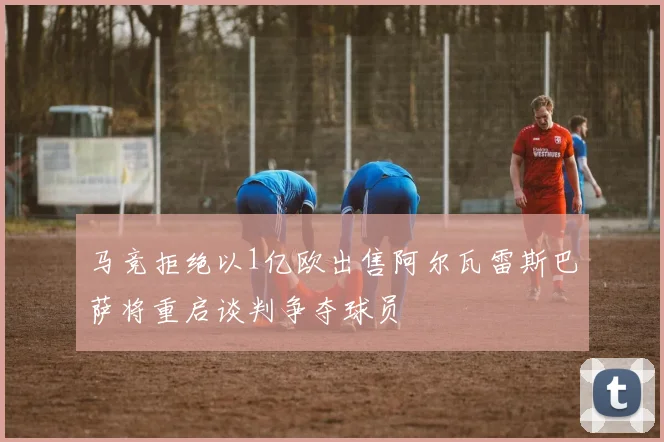 马竞拒绝以1亿欧出售阿尔瓦雷斯巴萨将重启谈判争夺球员