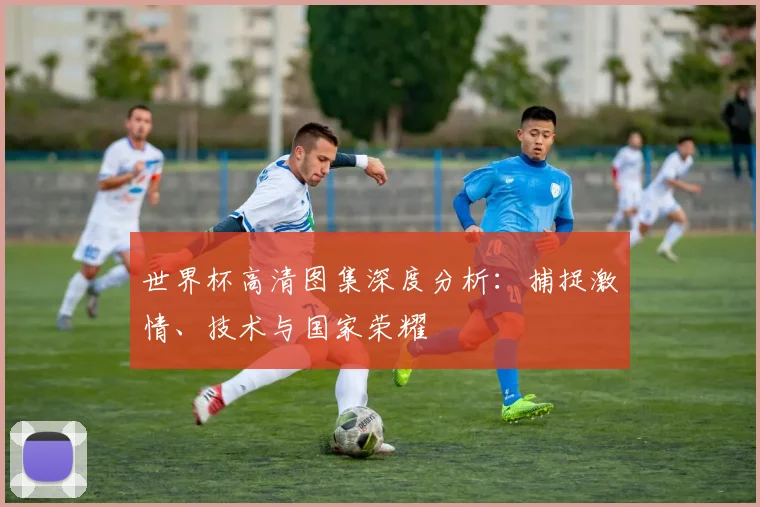 世界杯高清图集深度分析:捕捉激情、技术与国家荣耀