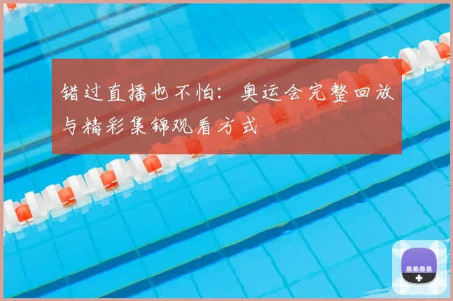 错过直播也不怕:奥运会完整回放与精彩集锦观看方式
