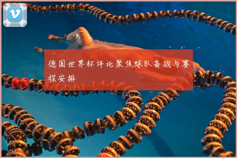 德国世界杯评论聚焦球队备战与赛程安排