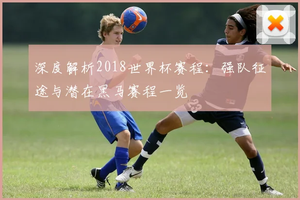 深度解析2018世界杯赛程:强队征途与潜在黑马赛程一览