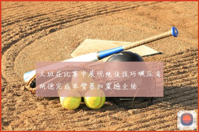 文班在比赛中展现绝佳技巧碾压肯纳德完成单臂暴扣震撼全场