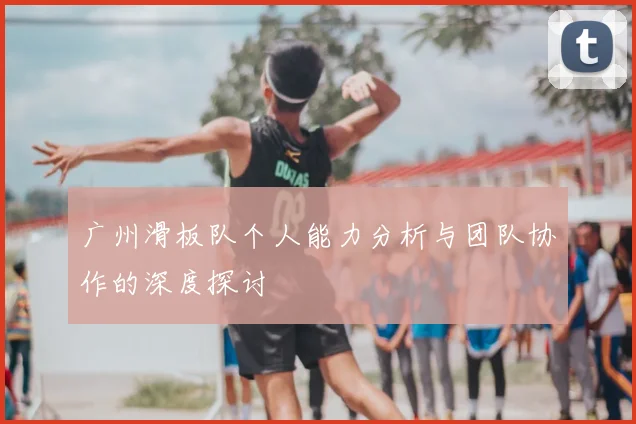 广州滑板队个人能力分析与团队协作的深度探讨